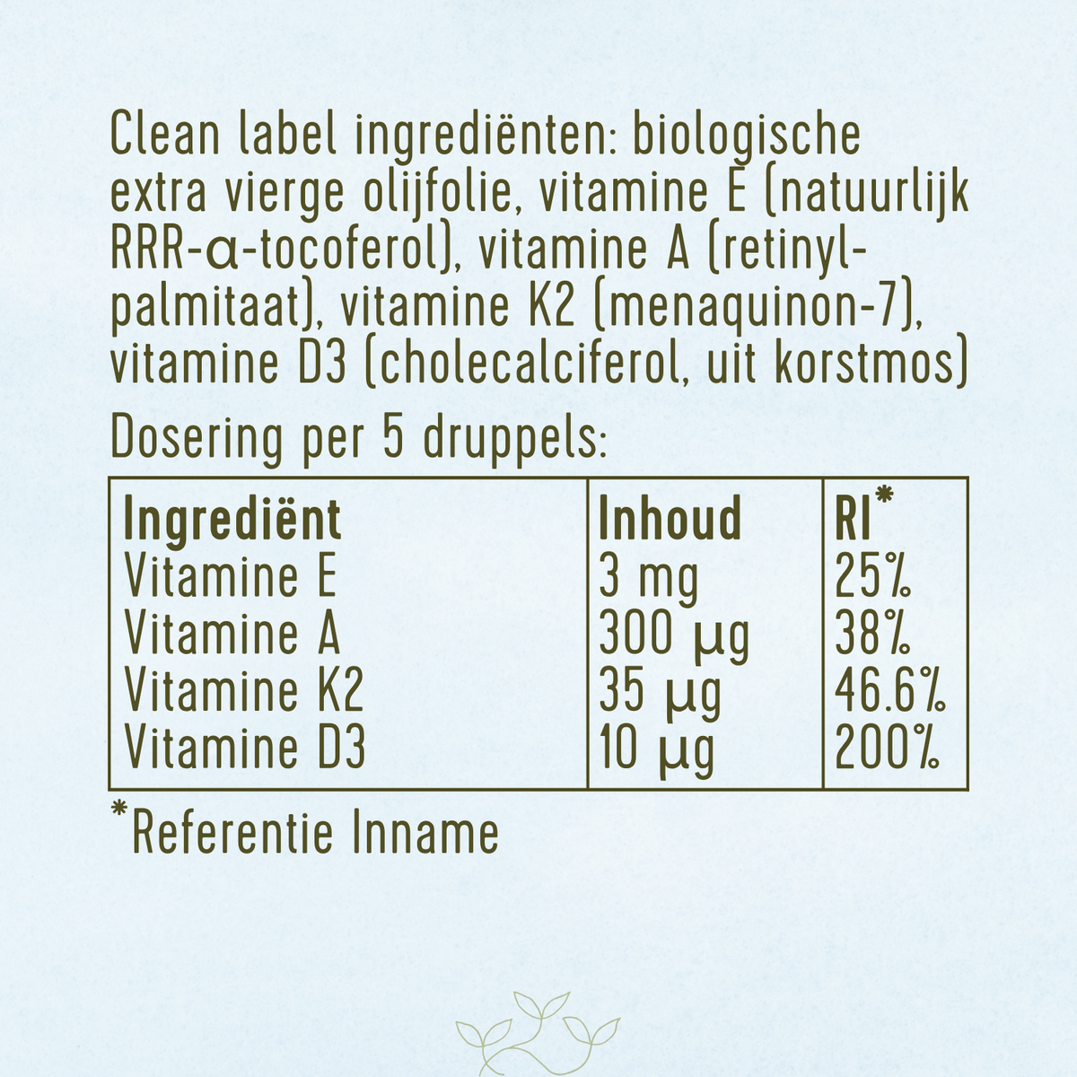Ingrediënten: biologische extra vierge olijfolie, vitamine E, vitamine A, vitamine K2 en vitamine D3 uit korstmos.
Dosering per 5 druppels: 3 mg vitamine E (25% RI), 300 µg vitamine A (38% RI), 35 µg vitamine K2 (46,6% RI) en 10 µg vitamine D3 (200% RI).
