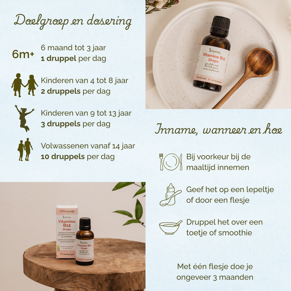 Overzicht van dosering en gebruik van Laveen Vitamine B12 druppels: vanaf 6 maanden tot 3 jaar 1 druppel per dag, kinderen van 4 tot 8 jaar 2 druppels per dag, kinderen van 9 tot 13 jaar 3 druppels per dag en vanaf 14 jaar 10 druppels per dag. Bij voorkeur innemen tijdens de maaltijd, op een lepeltje, via een flesje of door voeding zoals een smoothie. Eén flesje is voldoende voor ongeveer 3 maanden.