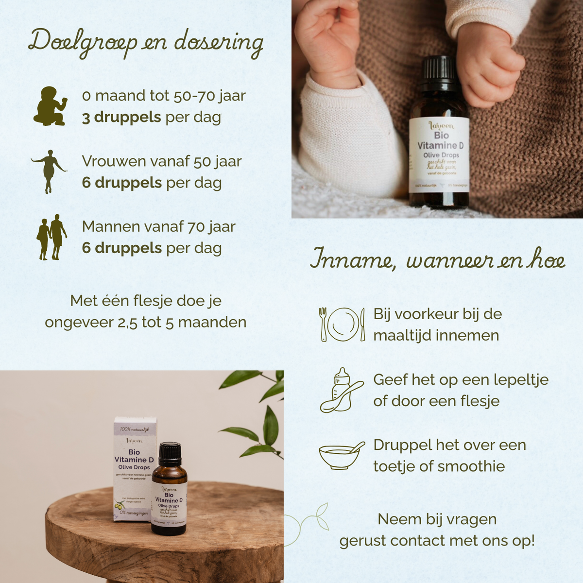 Overzicht van doelgroep en dosering van Laveen Bio Vitamine D druppels. Van 0 maanden tot 50–70 jaar: 3 druppels per dag. Vrouwen vanaf 50 jaar: 6 druppels per dag. Mannen vanaf 70 jaar: 6 druppels per dag. Eén flesje is voldoende voor ongeveer 2,5 tot 5 maanden.
Inname: bij voorkeur tijdens een maaltijd. Kan gegeven worden op een lepeltje, via een flesje of gemengd door eten of een smoothie.
