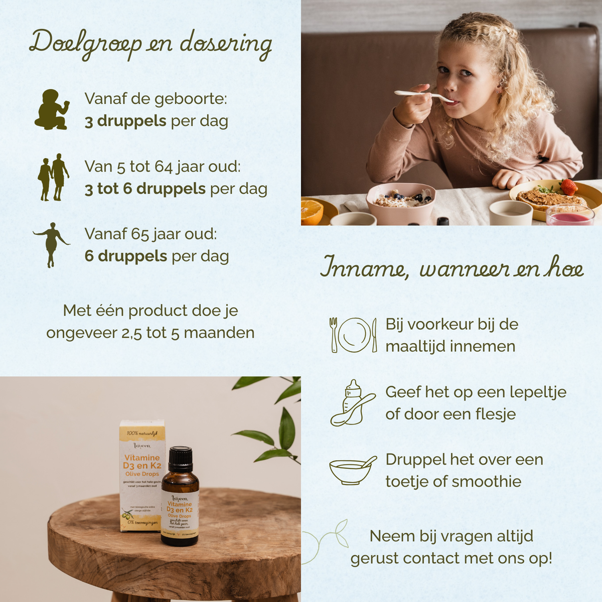 Overzicht van doelgroep en dosering van Laveen Vitamine D3 en K2 druppels. Vanaf geboorte: 3 druppels per dag. Van 5 tot 64 jaar: 3 tot 6 druppels per dag. Vanaf 65 jaar: 6 druppels per dag. Eén product is voldoende voor ongeveer 2,5 tot 5 maanden.
Inname: bij voorkeur tijdens een maaltijd. Kan gegeven worden op een lepeltje, via een flesje of gemengd door eten of een smoothie.