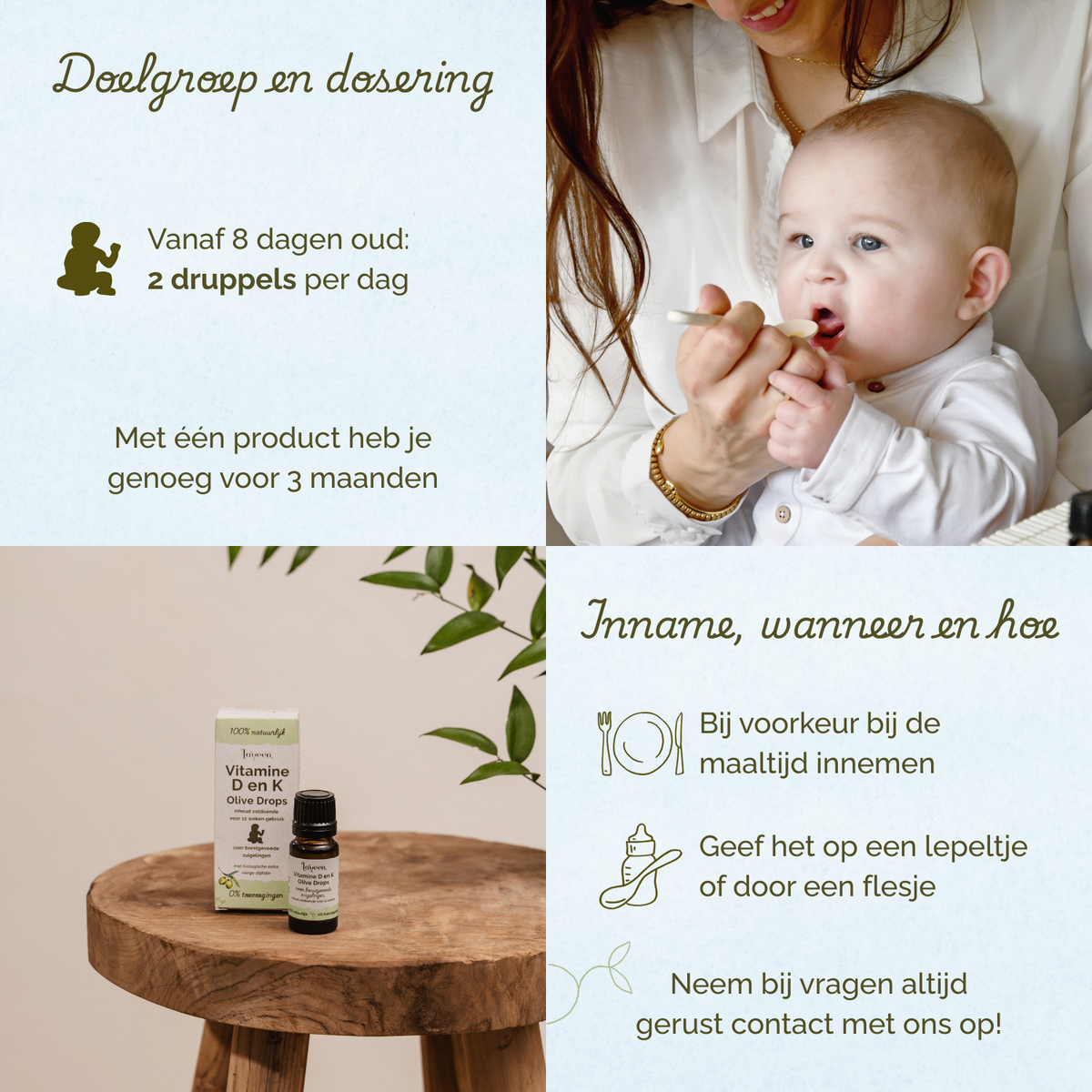 Overzicht van doelgroep en dosering van Laveen Vitamine D en K druppels voor baby’s. Vanaf 8 dagen oud: 2 druppels per dag. Eén product is voldoende voor ongeveer 3 maanden.
Inname: bij voorkeur tijdens een maaltijd. Kan gegeven worden op een lepeltje of via een flesje.