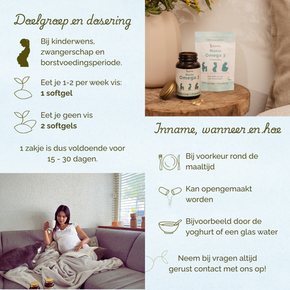 Geschikt voor vrouwen met een kinderwens, tijdens de zwangerschap en borstvoeding. Eet je 1=2 keer per week vis: 1 softgel. Eet je geen vis: 2 softgels. Bij voorkeur rond de maaltijd innemen.