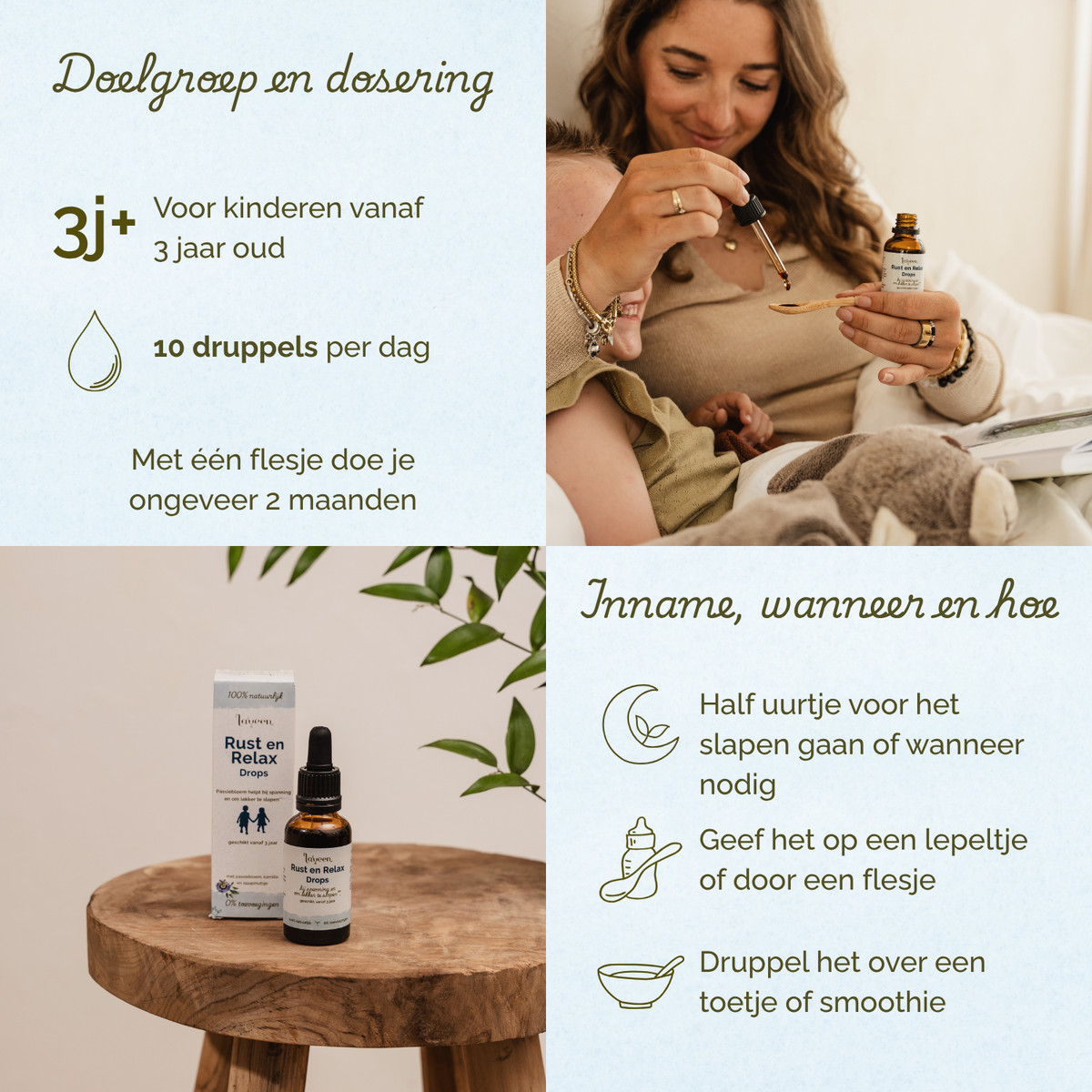 Overzicht van doelgroep, dosering en gebruik van Laveen Rust en Relax druppels. Geschikt voor kinderen vanaf 3 jaar. De aanbevolen dosering is 10 druppels per dag. Met één flesje kan ongeveer 2 maanden worden gedaan.
Advies voor inname: geef de druppels een half uur voor het slapen gaan of wanneer nodig. Je kunt de druppels geven op een lepeltje of via een flesje. Ook kun je de druppels mengen door een hapje of smoothie.