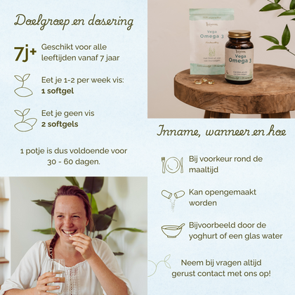 Geschikt voor alle leeftijden vanaf 7 jaar. Eet je 1-2 keer per week vis: 1 softgel. Eet je geen vis: 2 softgels. Bij voorkeur rond de maaltijd innemen.