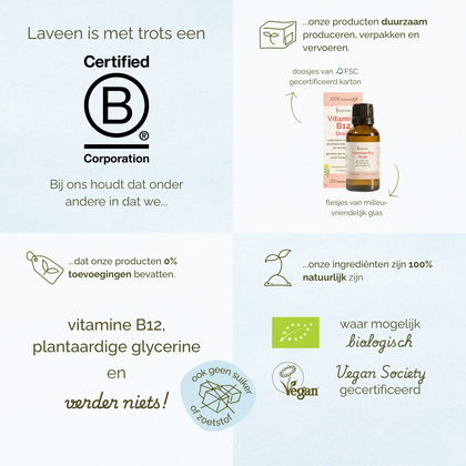 Overzicht van de duurzame en productwaarden van Laveen Vitamine B12 druppels: Laveen is B Corp gecertificeerd en produceert, verpakt en vervoert producten op een duurzame manier. De verpakking bestaat uit FSC-gecertificeerd karton en een glazen flesje. De formule bevat alleen vitamine B12 en plantaardige glycerine, zonder toevoegingen, suiker of zoetstoffen. De ingrediënten zijn 100% natuurlijk, waar mogelijk biologisch, en het product is Vegan Society gecertificeerd.