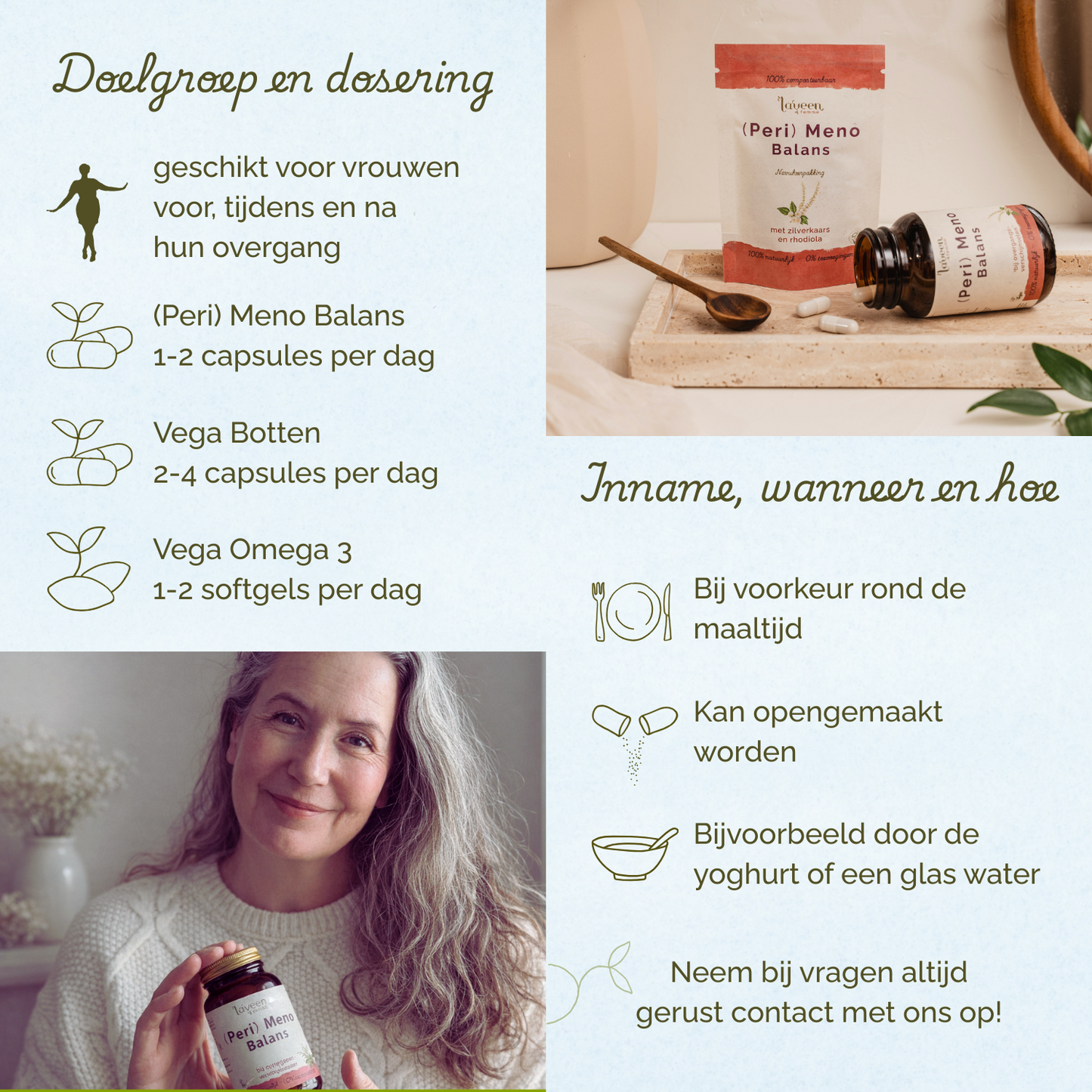 Geschikt voor vrouwen voor, tijdens en na hun overgang. (Peri) Meno Balans 1-2 capsules per dag, Vega Botten Support 2-4 capsules per dag, Vega Omega 3, 1-2 softgels per dag. Bij voorkeur rond de maaltijd innemen.