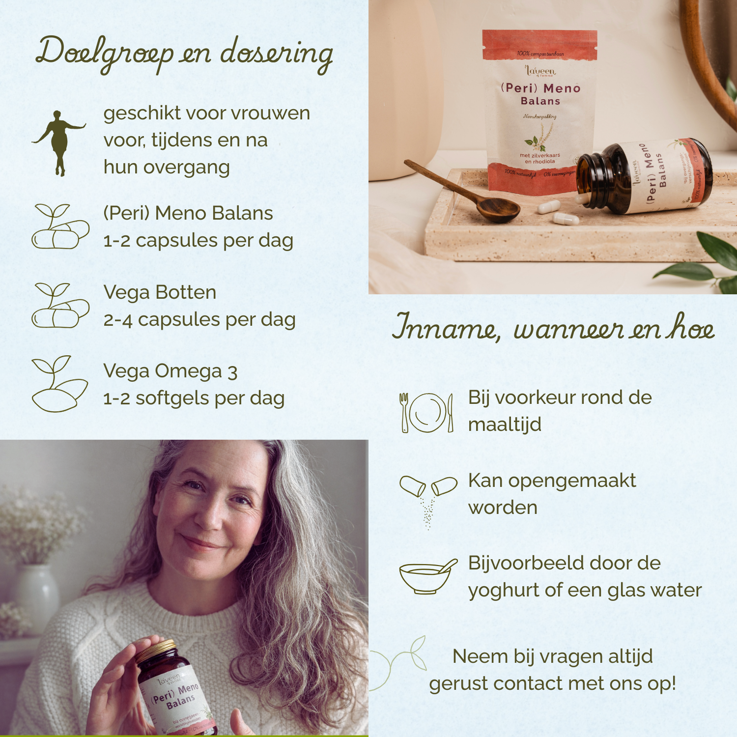 Geschikt voor vrouwen voor, tijdens en na hun overgang. (Peri) Meno Balans 1-2 capsules per dag, Vega Botten Support 2-4 capsules per dag, Vega Omega 3, 1-2 softgels per dag. Bij voorkeur rond de maaltijd innemen.