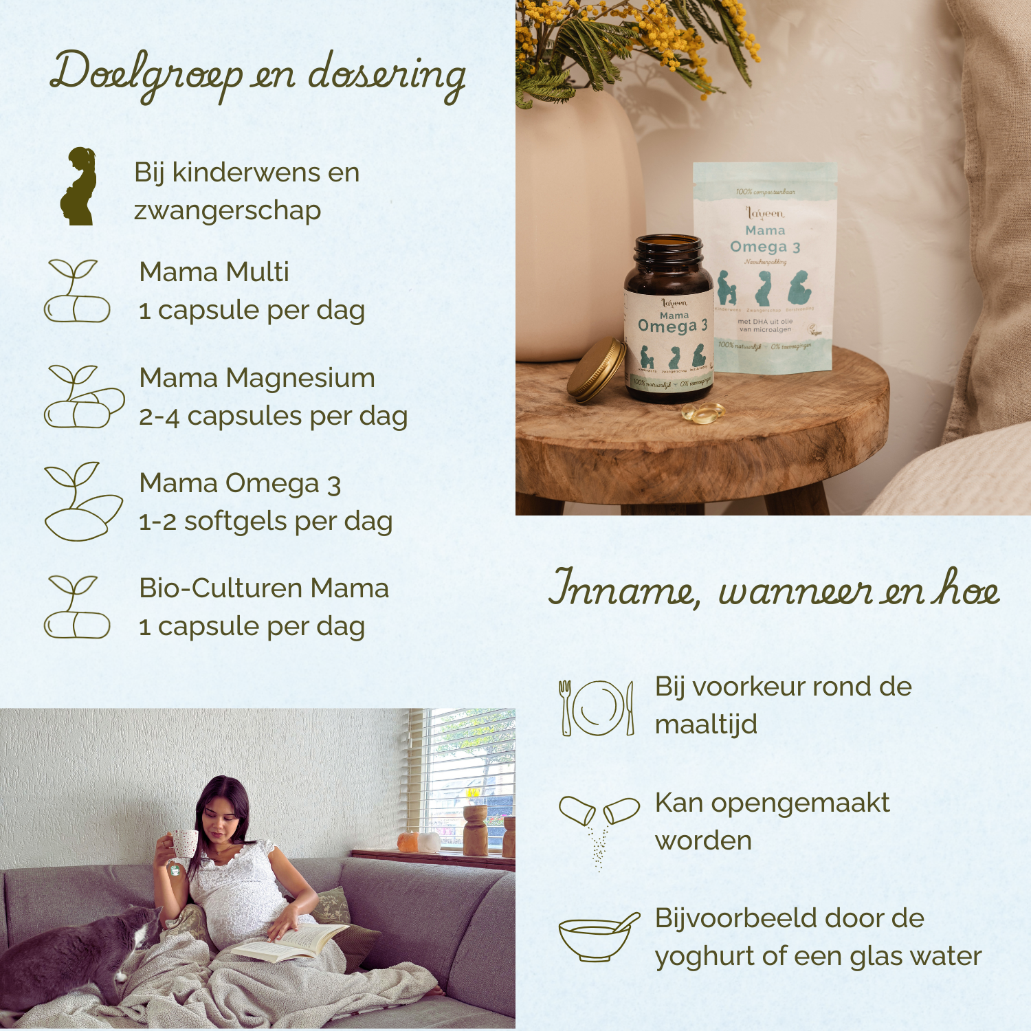 Bij kinderwens en zwangerschap. Mama Multi 1 capsule per dag, Mama Magnesium 2 tot 4 capsules per dag, Mama Omega 3 1 tot 2 softgels per dag. Bio-Culturen Mama 1 capsule per dag. Bij voorkeur rond de maaltijd innemen.