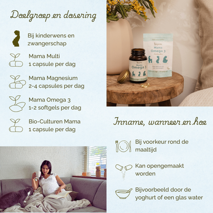 Bij kinderwens en zwangerschap. Mama Multi 1 capsule per dag, Mama Magnesium 2 tot 4 capsules per dag, Mama Omega 3 1 tot 2 softgels per dag. Bio-Culturen Mama 1 capsule per dag. Bij voorkeur rond de maaltijd innemen.