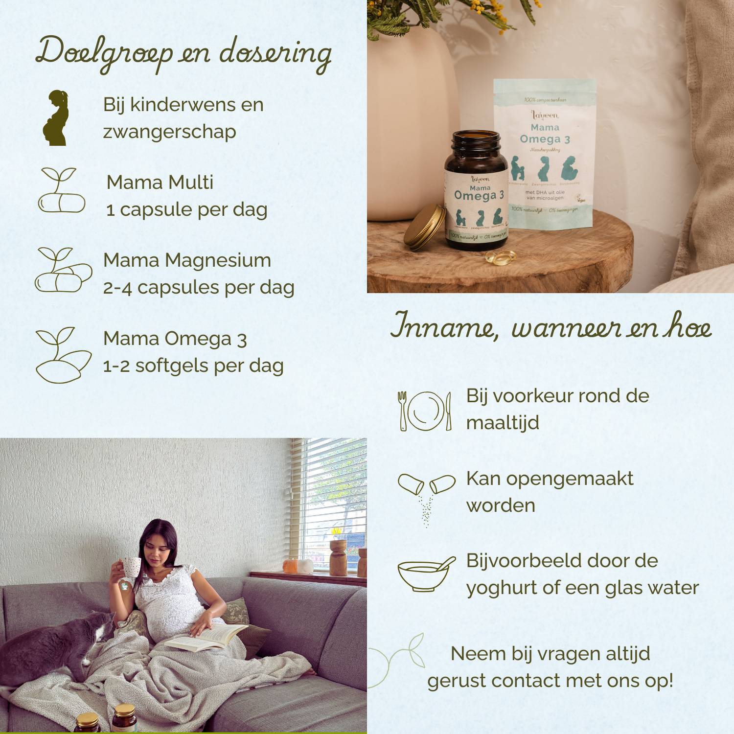 Voor vrouwen met een kinderwens en tijdens de zwangerschap. Mama Multi 1 capsule per dag, Mama Magnesium 2-4 capsules per dag, Mama Omega 3 1-2 softgels per dag. Bij voorkeur rond de maaltijd innemen.