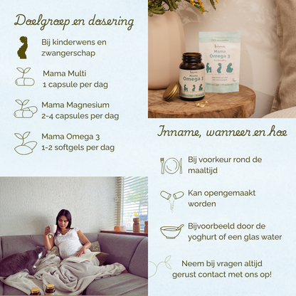 Voor vrouwen met een kinderwens en tijdens de zwangerschap. Mama Multi 1 capsule per dag, Mama Magnesium 2-4 capsules per dag, Mama Omega 3 1-2 softgels per dag. Bij voorkeur rond de maaltijd innemen.