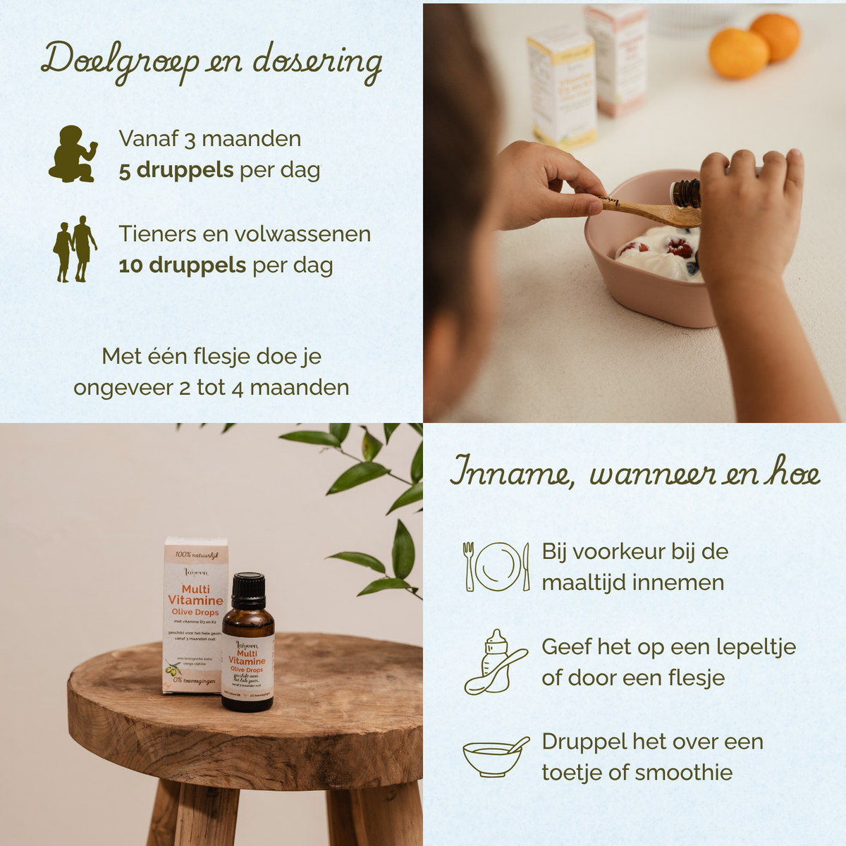 Overzicht van doelgroep, dosering en gebruik van Laveen Multi Vitamine Olive Drops. Geschikt vanaf 3 maanden: 5 druppels per dag. Voor tieners en volwassenen: 10 druppels per dag. Eén flesje is voldoende voor ongeveer 2 tot 4 maanden.

Inname: bij voorkeur tijdens een maaltijd. Kan gegeven worden op een lepeltje, via een flesje of gemengd door eten of een smoothie.