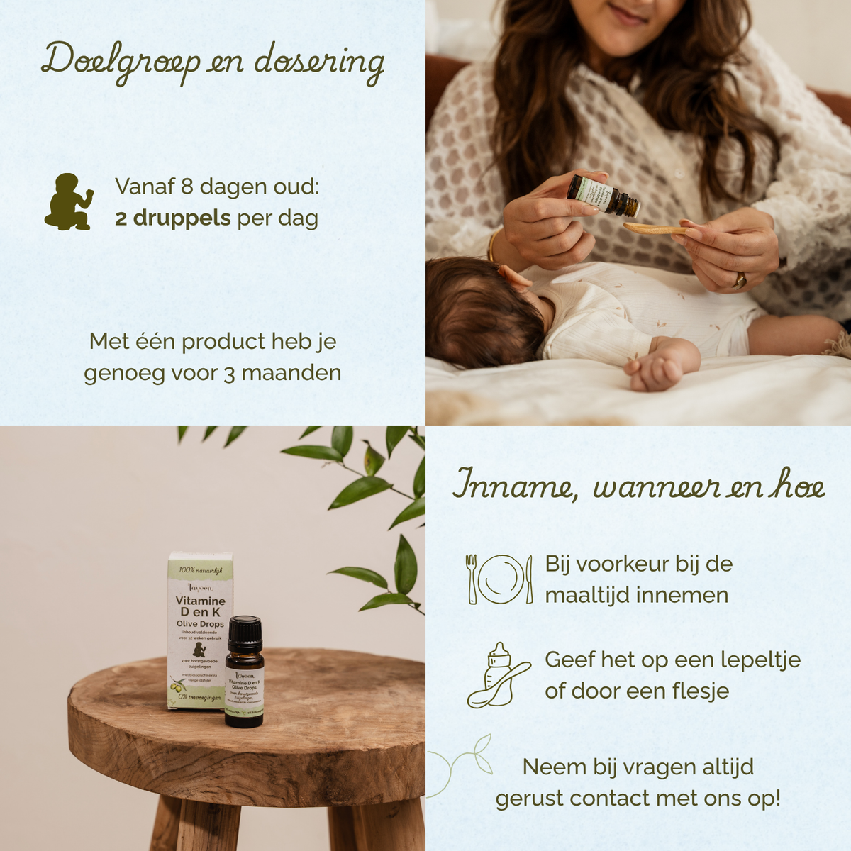 Overzicht van doelgroep en dosering van Laveen Vitamine D en K druppels voor baby’s. Vanaf 8 dagen oud: 2 druppels per dag. Eén product is voldoende voor ongeveer 3 maanden.

Inname: bij voorkeur tijdens een maaltijd. Kan gegeven worden op een lepeltje of via een flesje.