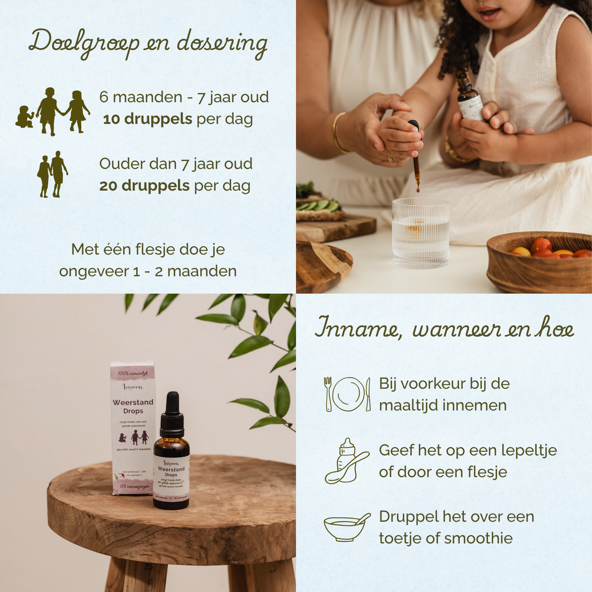 Overzicht van doelgroep, dosering en gebruik van Laveen Weerstand Drops. Voor kinderen van 6 maanden tot 7 jaar: 10 druppels per dag. Voor kinderen ouder dan 7 jaar: 20 druppels per dag. Eén flesje is voldoende voor ongeveer 1 tot 2 maanden.

Inname: bij voorkeur tijdens een maaltijd. Kan gegeven worden op een lepeltje, via een flesje of gemengd door eten of een smoothie.